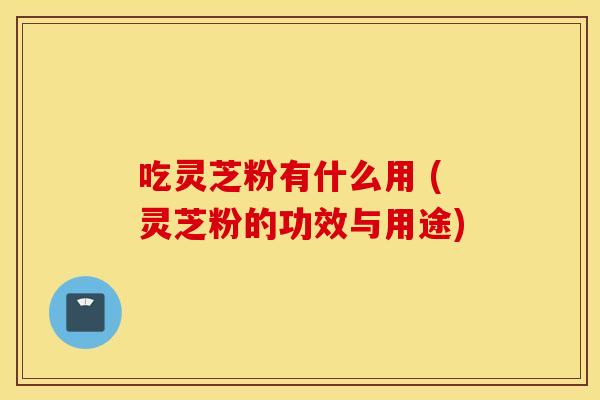 吃灵芝粉有什么用 (灵芝粉的功效与用途)