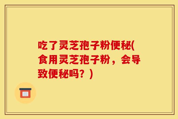 吃了灵芝孢子粉便秘(食用灵芝孢子粉，会导致便秘吗？)