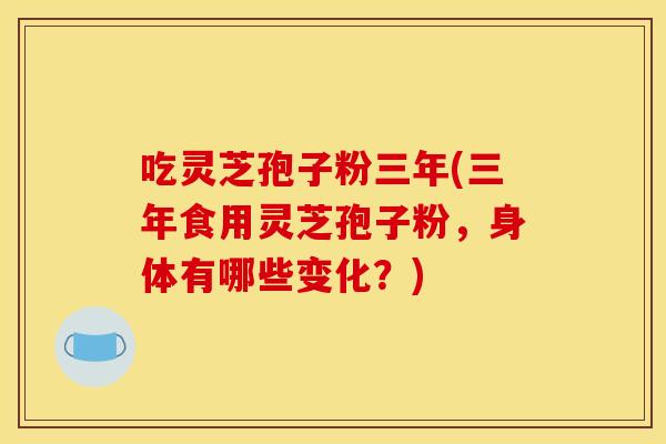 吃灵芝孢子粉三年(三年食用灵芝孢子粉，身体有哪些变化？)