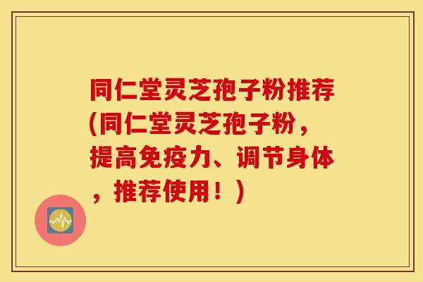 同仁堂灵芝孢子粉推荐(同仁堂灵芝孢子粉，提高免疫力、调节身体，推荐使用！)