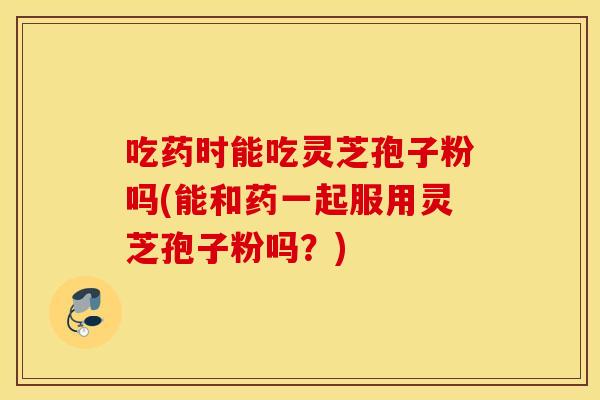 吃药时能吃灵芝孢子粉吗(能和药一起服用灵芝孢子粉吗？)