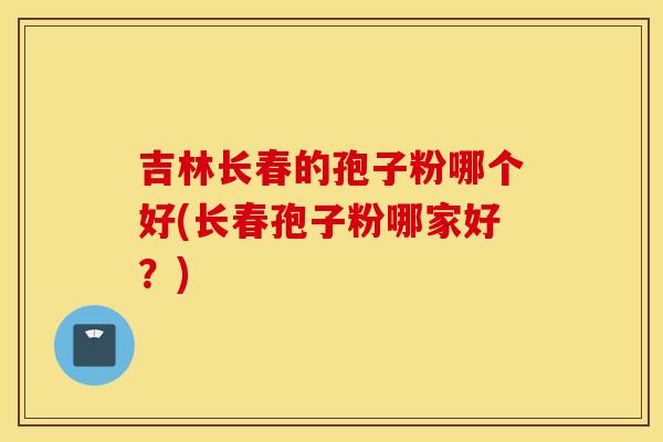 吉林长春的孢子粉哪个好(长春孢子粉哪家好？)