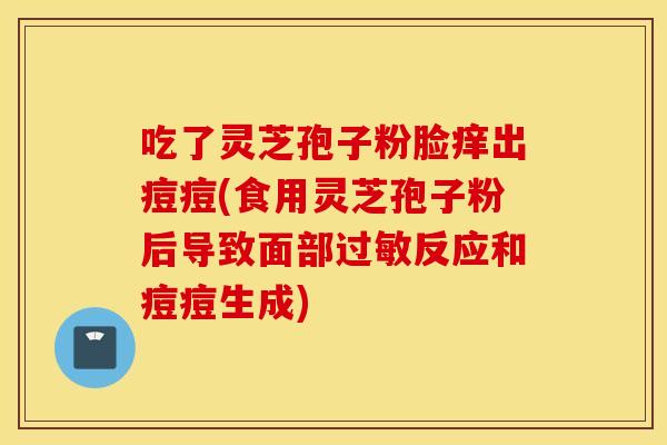 吃了灵芝孢子粉脸痒出痘痘(食用灵芝孢子粉后导致面部过敏反应和痘痘生成)