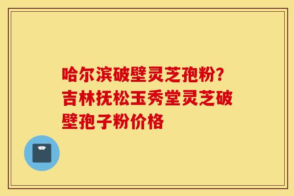哈尔滨破壁灵芝孢粉？吉林抚松玉秀堂灵芝破壁孢子粉价格