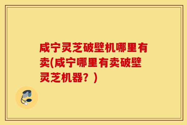 咸宁灵芝破壁机哪里有卖(咸宁哪里有卖破壁灵芝机器？)