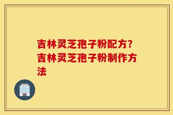 吉林灵芝孢子粉配方？吉林灵芝孢子粉制作方法
