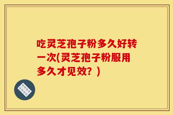 吃灵芝孢子粉多久好转一次(灵芝孢子粉服用多久才见效？)