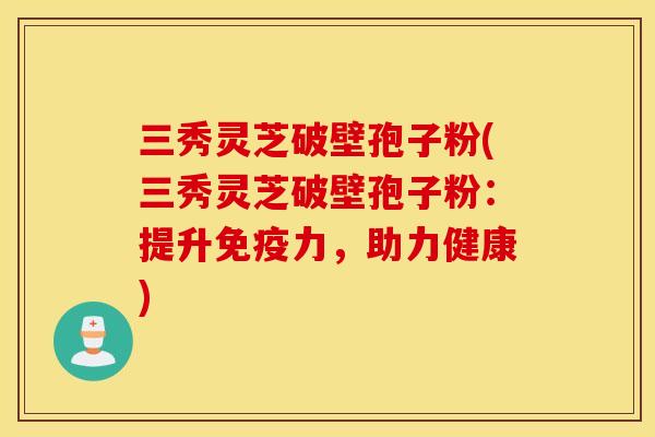 三秀灵芝破壁孢子粉(三秀灵芝破壁孢子粉：提升免疫力，助力健康)