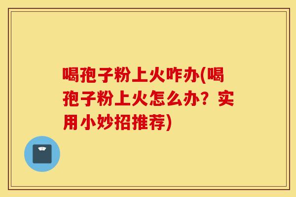 喝孢子粉上火咋办(喝孢子粉上火怎么办？实用小妙招推荐)