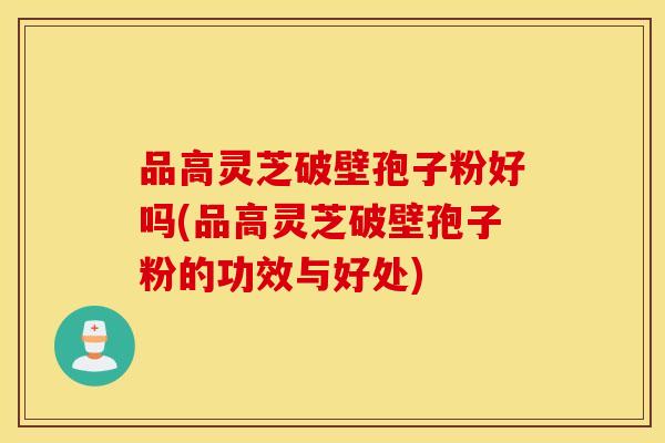 品高灵芝破壁孢子粉好吗(品高灵芝破壁孢子粉的功效与好处)
