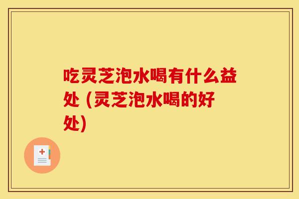 吃灵芝泡水喝有什么益处 (灵芝泡水喝的好处)