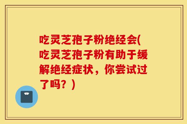 吃灵芝孢子粉绝经会(吃灵芝孢子粉有助于缓解绝经症状，你尝试过了吗？)