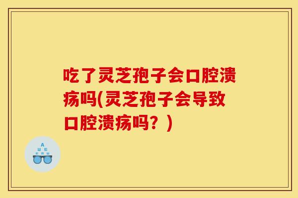 吃了灵芝孢子会口腔溃疡吗(灵芝孢子会导致口腔溃疡吗？)