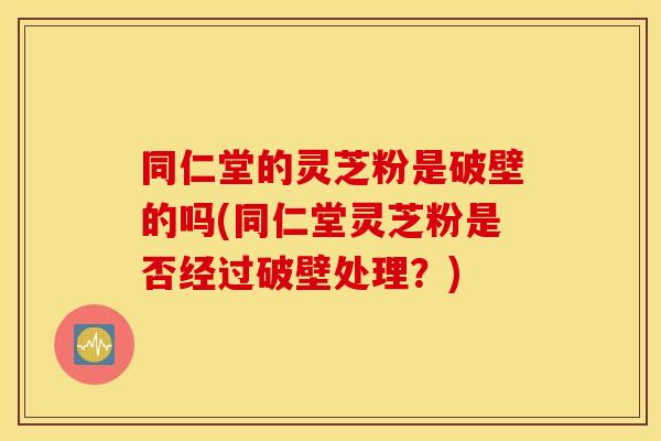 同仁堂的灵芝粉是破壁的吗(同仁堂灵芝粉是否经过破壁处理？)