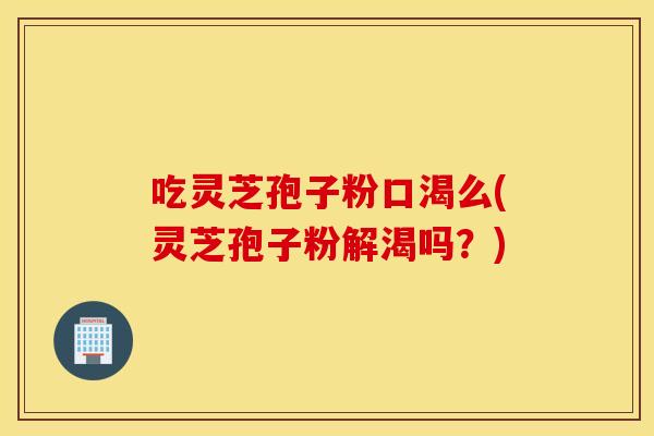 吃灵芝孢子粉口渴么(灵芝孢子粉解渴吗？)