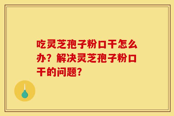 吃灵芝孢子粉口干怎么办？解决灵芝孢子粉口干的问题？