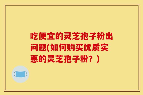 吃便宜的灵芝孢子粉出问题(如何购买优质实惠的灵芝孢子粉？)