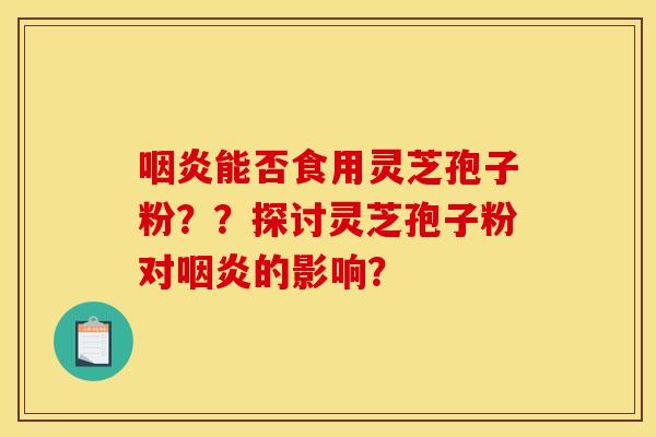 咽炎能否食用灵芝孢子粉？？探讨灵芝孢子粉对咽炎的影响？