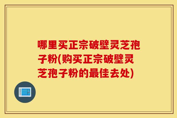 哪里买正宗破壁灵芝孢子粉(购买正宗破壁灵芝孢子粉的最佳去处)