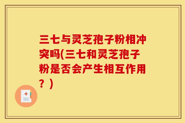 三七与灵芝孢子粉相冲突吗(三七和灵芝孢子粉是否会产生相互作用？)