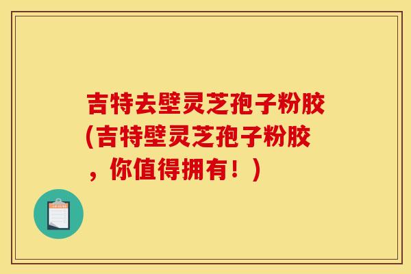 吉特去壁灵芝孢子粉胶(吉特壁灵芝孢子粉胶，你值得拥有！)