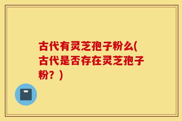 古代有灵芝孢子粉么(古代是否存在灵芝孢子粉？)
