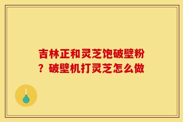 吉林正和灵芝饱破壁粉？破壁机打灵芝怎么做