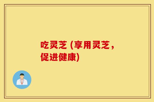 吃灵芝 (享用灵芝，促进健康)