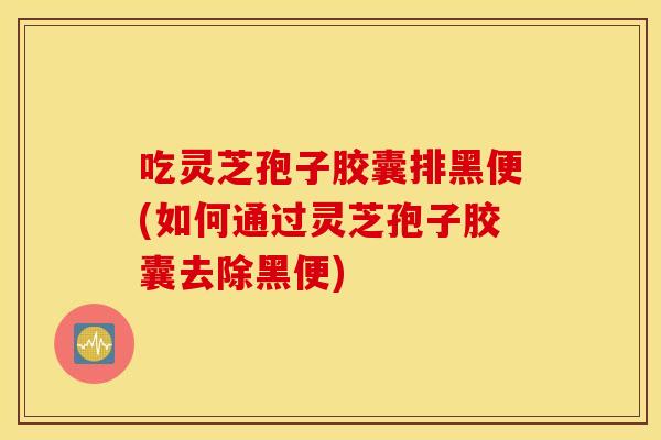 吃灵芝孢子胶囊排黑便(如何通过灵芝孢子胶囊去除黑便)