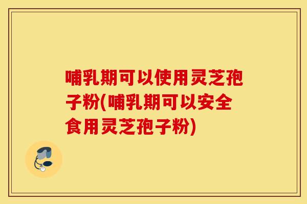 哺乳期可以使用灵芝孢子粉(哺乳期可以安全食用灵芝孢子粉)