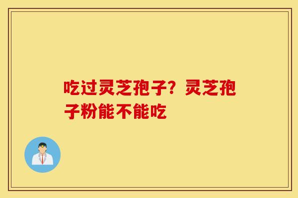 吃过灵芝孢子？灵芝孢子粉能不能吃