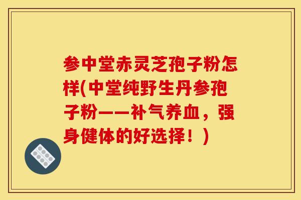 参中堂赤灵芝孢子粉怎样(中堂纯野生丹参孢子粉——补气养血，强身健体的好选择！)