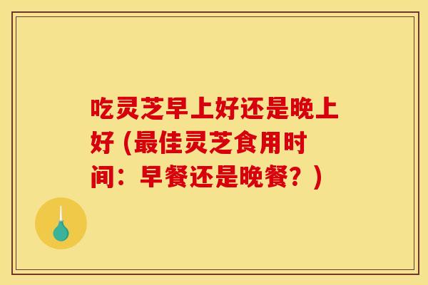吃灵芝早上好还是晚上好 (最佳灵芝食用时间：早餐还是晚餐？)