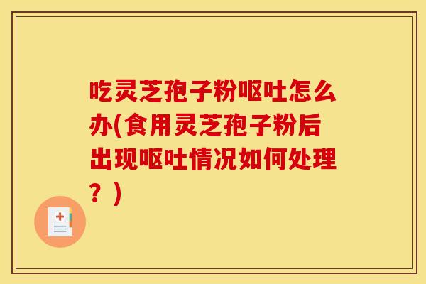 吃灵芝孢子粉呕吐怎么办(食用灵芝孢子粉后出现呕吐情况如何处理？)