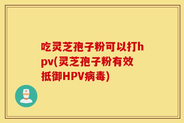 吃灵芝孢子粉可以打hpv(灵芝孢子粉有效抵御HPV病毒)
