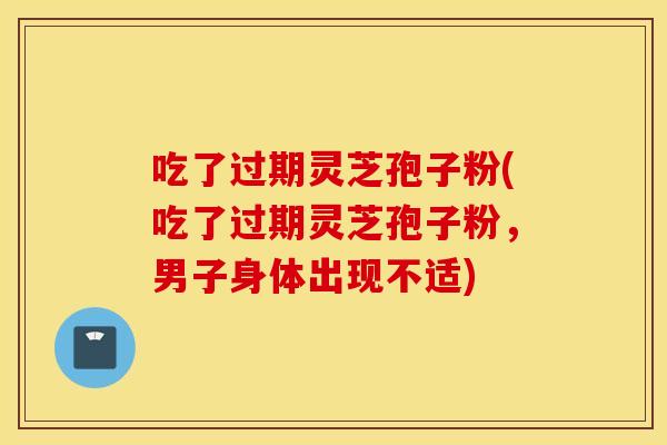 吃了过期灵芝孢子粉(吃了过期灵芝孢子粉，男子身体出现不适)