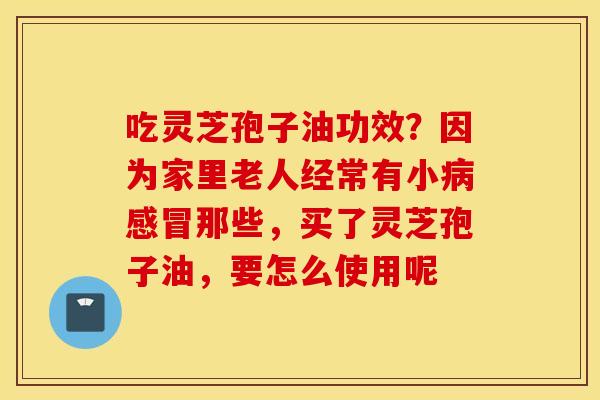吃灵芝孢子油功效？因为家里老人经常有小病感冒那些，买了灵芝孢子油，要怎么使用呢