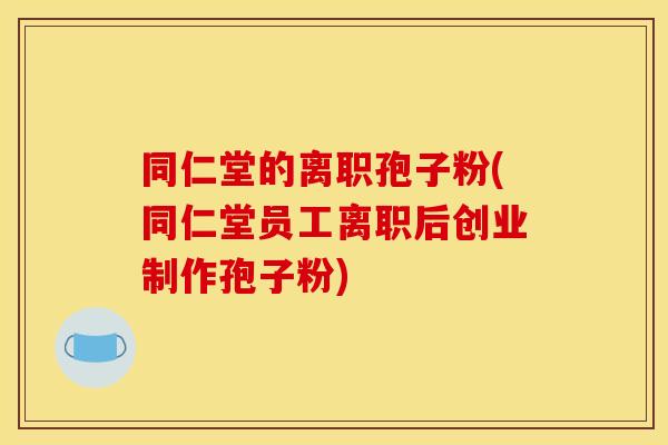 同仁堂的离职孢子粉(同仁堂员工离职后创业制作孢子粉)