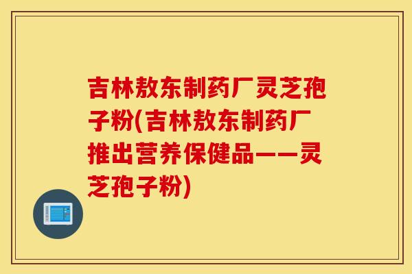 吉林敖东制药厂灵芝孢子粉(吉林敖东制药厂推出营养保健品——灵芝孢子粉)