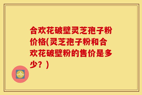 合欢花破壁灵芝孢子粉价格(灵芝孢子粉和合欢花破壁粉的售价是多少？)