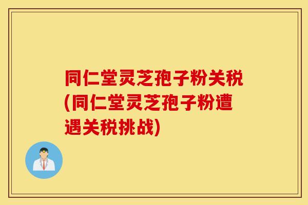 同仁堂灵芝孢子粉关税(同仁堂灵芝孢子粉遭遇关税挑战)