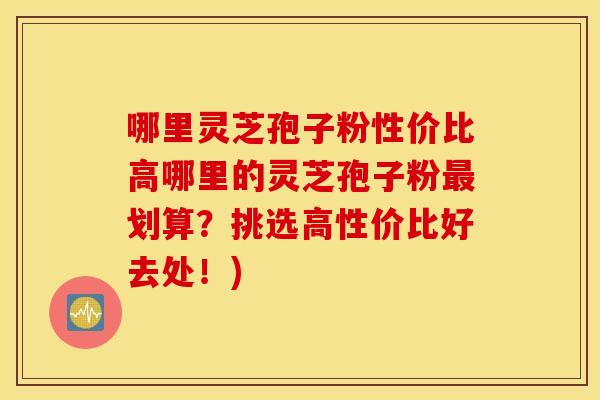 哪里灵芝孢子粉性价比高哪里的灵芝孢子粉划算？挑选高性价比好去处！)