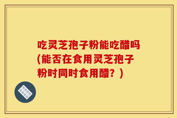 吃灵芝孢子粉能吃醋吗(能否在食用灵芝孢子粉时同时食用醋？)