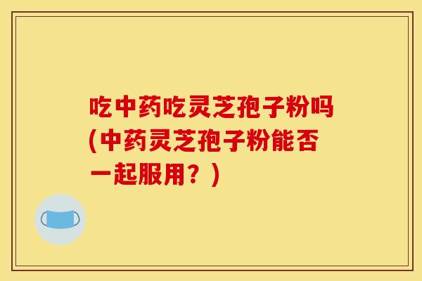 吃中药吃灵芝孢子粉吗(中药灵芝孢子粉能否一起服用？)