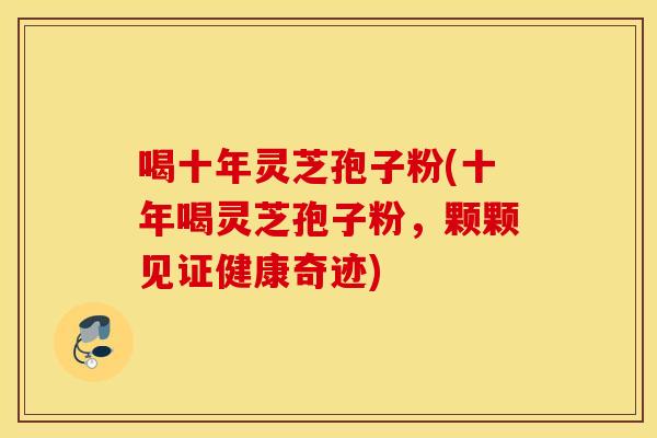喝十年灵芝孢子粉(十年喝灵芝孢子粉，颗颗见证健康奇迹)