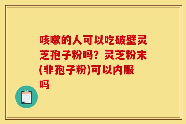 咳嗽的人可以吃破壁灵芝孢子粉吗？灵芝粉末(非孢子粉)可以内服吗