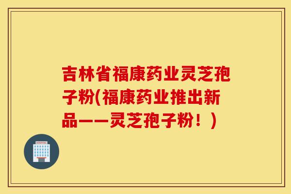吉林省福康药业灵芝孢子粉(福康药业推出新品——灵芝孢子粉！)