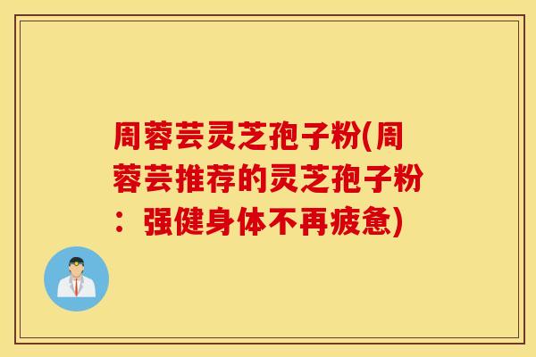 周蓉芸灵芝孢子粉(周蓉芸推荐的灵芝孢子粉：强健身体不再疲惫)