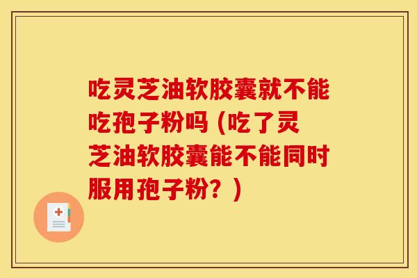 吃灵芝油软胶囊就不能吃孢子粉吗 (吃了灵芝油软胶囊能不能同时服用孢子粉？)