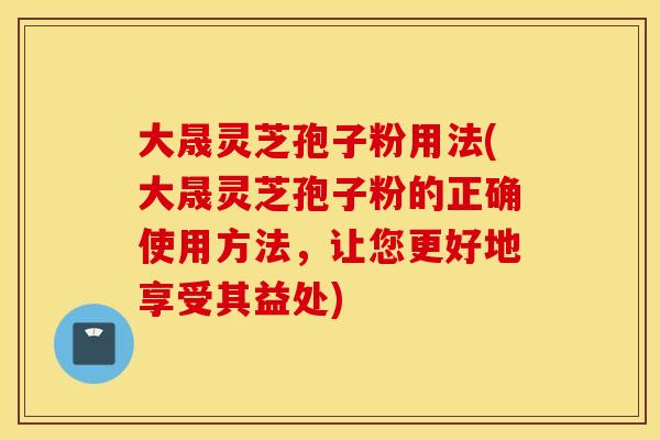 大晟灵芝孢子粉用法(大晟灵芝孢子粉的正确使用方法，让您更好地享受其益处)